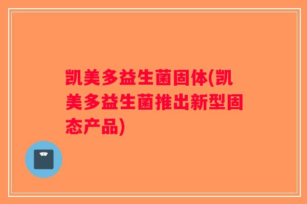 凯美多益生菌固体(凯美多益生菌推出新型固态产品) 凯美多益生菌固体(凯美多益生菌推出新型固态产品)