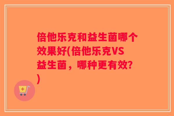 倍他乐克和益生菌哪个效果好(倍他乐克VS益生菌，哪种更有效？)