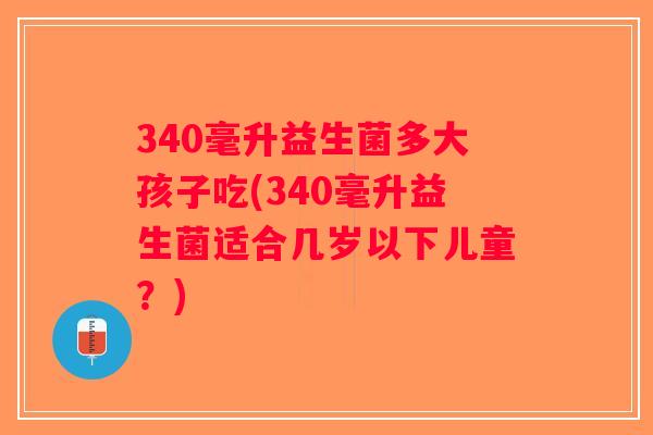 340毫升益生菌多大孩子吃(340毫升益生菌适合几岁以下儿童？)