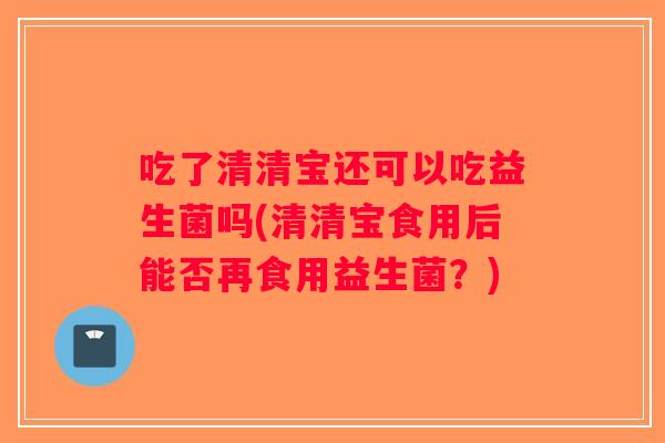 吃了清清宝还可以吃益生菌吗(清清宝食用后能否再食用益生菌?) 吃了清清宝还可以吃益生菌吗(清清宝食用后能否再食用益生菌?)