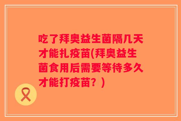 吃了拜奥益生菌隔几天才能扎疫苗(拜奥益生菌食用后需要等待多久才能打疫苗？)