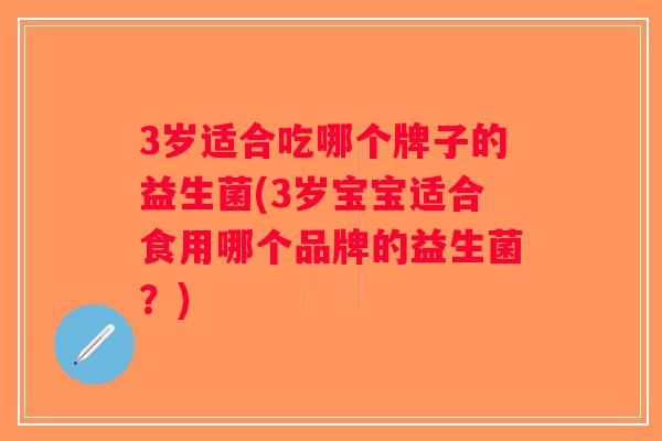 3岁适合吃哪个牌子的益生菌(3岁宝宝适合食用哪个品牌的益生菌?) 3岁适合吃哪个牌子的益生菌(3岁宝宝适合食用哪个品牌的益生菌?)