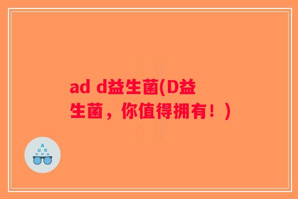 ad d益生菌(D益生菌，你值得拥有！)