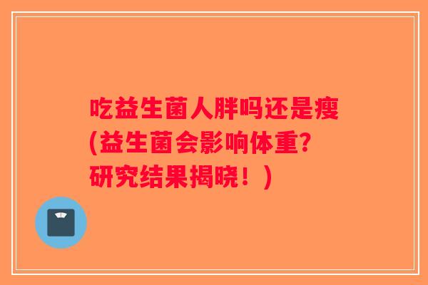 吃益生菌人胖吗还是瘦(益生菌会影响体重?研究结果揭晓!) 吃益生菌人胖吗还是瘦(益生菌会影响体重?研究结果揭晓!)