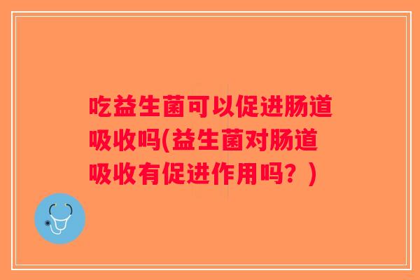 吃益生菌可以促进肠道吸收吗(益生菌对肠道吸收有促进作用吗？)