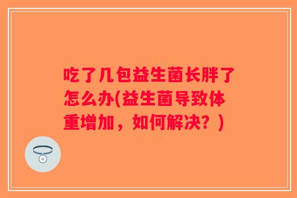 吃了几包益生菌长胖了怎么办(益生菌导致体重增加,如何解决?) 吃了几包益生菌长胖了怎么办(益生菌导致体重增加,如何解决?)