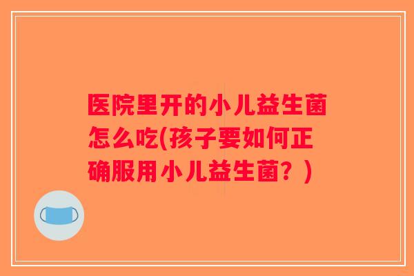 医院里开的小儿益生菌怎么吃(孩子要如何正确服用小儿益生菌？)