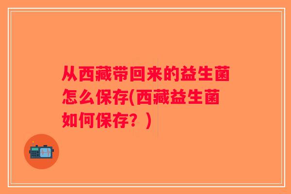 从西藏带回来的益生菌怎么保存(西藏益生菌如何保存？)