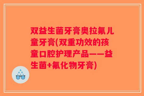 双益生菌牙膏奥拉氟儿童牙膏(双重功效的孩童口腔护理产品——益生菌+氟化物牙膏) 双益生菌牙膏奥拉氟儿童牙膏(双重功效的孩童口腔护理产品——益生菌+氟化物牙膏)