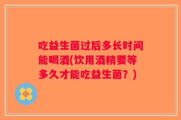 吃益生菌过后多长时间能喝酒(饮用酒精要等多久才能吃益生菌?) 吃益生菌过后多长时间能喝酒(饮用酒精要等多久才能吃益生菌?)