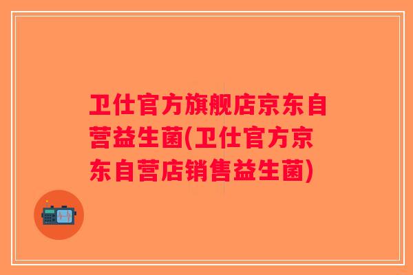 卫仕官方旗舰店京东自营益生菌(卫仕官方京东自营店销售益生菌)