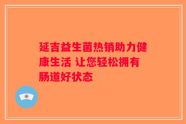 延吉益生菌热销助力健康生活 让您轻松拥有肠道好状态
