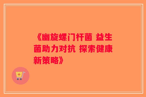 《幽旋螺门杆菌 益生菌助力对抗 探索健康新策略》