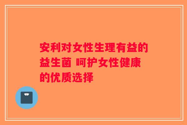 安利对女性生理有益的益生菌 呵护女性健康的优质选择
