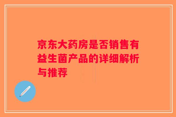 京东大药房是否销售有益生菌产品的详细解析与推荐 京东大药房是否销售有益生菌产品的详细解析与推荐