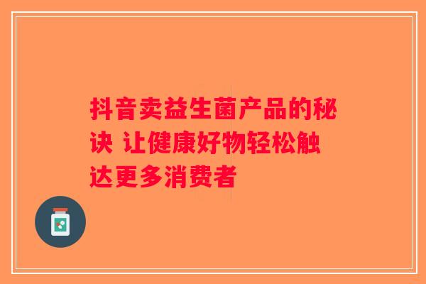抖音卖益生菌产品的秘诀 让健康好物轻松触达更多消费者