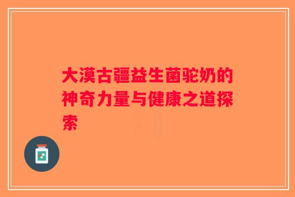 大漠古疆益生菌驼奶的神奇力量与健康之道探索