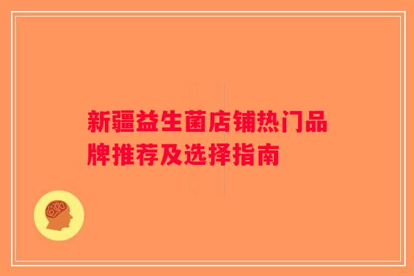 新疆益生菌店铺热门品牌推荐及选择指南 新疆益生菌店铺热门品牌推荐及选择指南