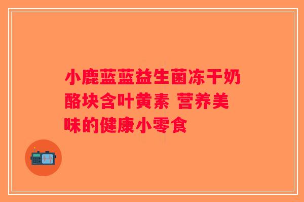小鹿蓝蓝益生菌冻干奶酪块含叶黄素 营养美味的健康小零食