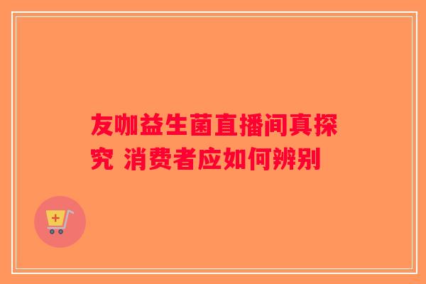 友咖益生菌直播间真探究 消费者应如何辨别 友咖益生菌直播间真探究 消费者应如何辨别