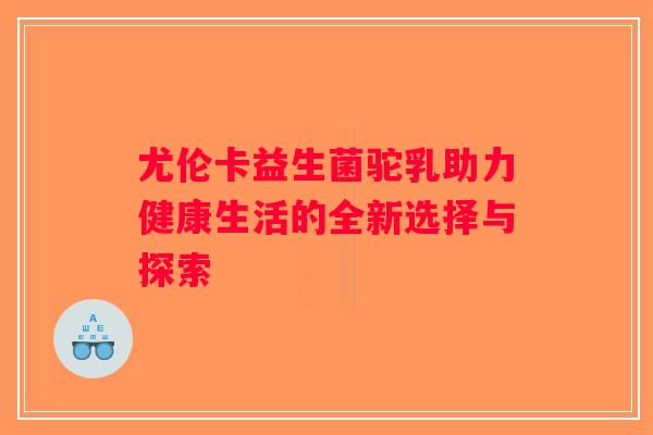 尤伦卡益生菌驼乳助力健康生活的全新选择与探索