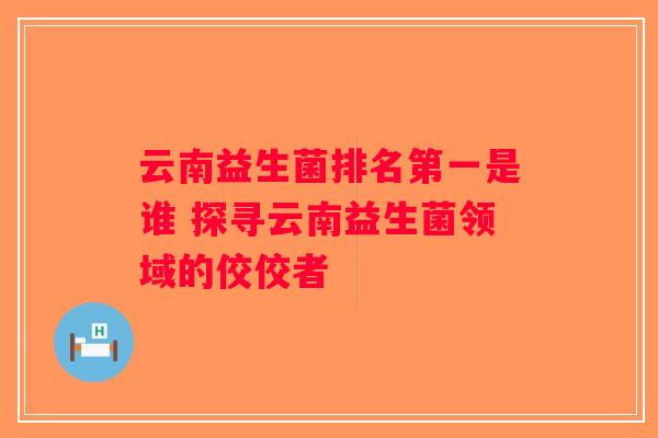 云南益生菌排名第一是谁 探寻云南益生菌领域的佼佼者