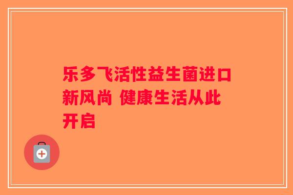 乐多飞活性益生菌进口新风尚 健康生活从此开启