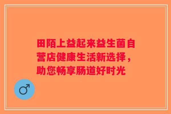 田陌上益起来益生菌自营店健康生活新选择,助您畅享肠道好时光 田陌上益起来益生菌自营店健康生活新选择,助您畅享肠道好时光
