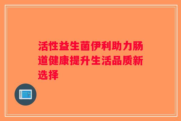 活性益生菌伊利助力肠道健康提升生活品质新选择