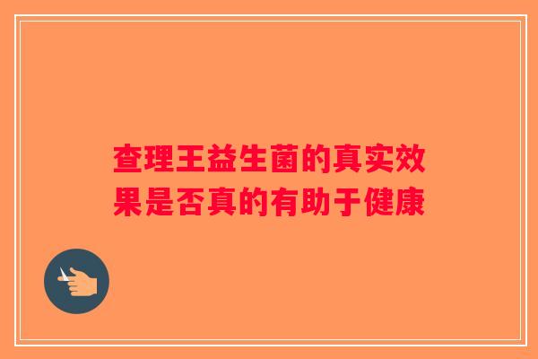 查理王益生菌的真实效果是否真的有助于健康