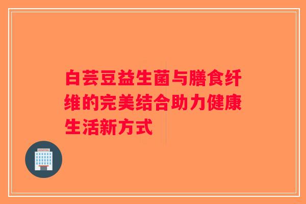 白芸豆益生菌与膳食纤维的完美结合助力健康生活新方式 白芸豆益生菌与膳食纤维的完美结合助力健康生活新方式