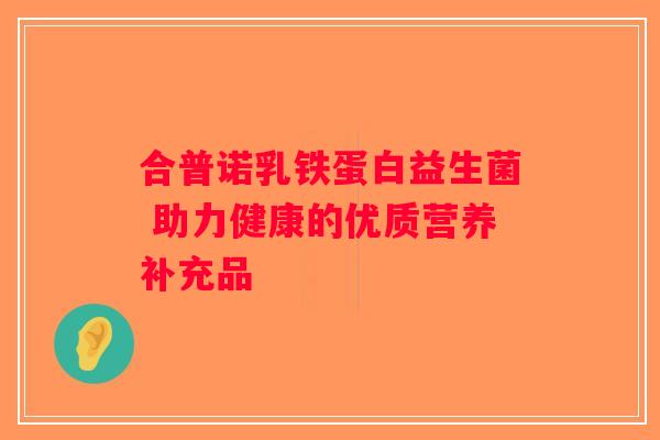合普诺乳铁蛋白益生菌 助力健康的优质营养补充品 合普诺乳铁蛋白益生菌 助力健康的优质营养补充品