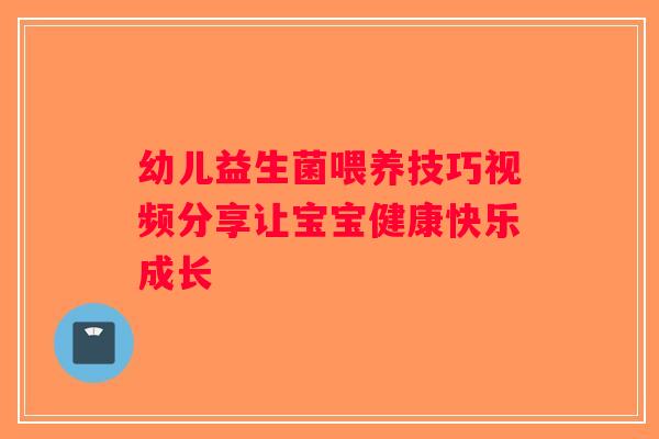 幼儿益生菌喂养技巧视频分享让宝宝健康快乐成长