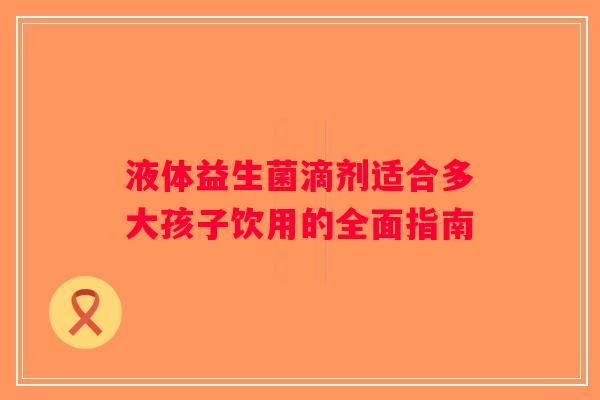液体益生菌滴剂适合多大孩子饮用的全面指南