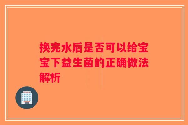 换完水后是否可以给宝宝下益生菌的正确做法解析