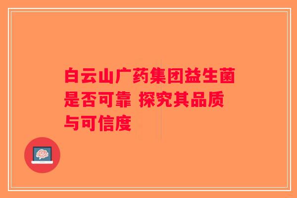 白云山广药集团益生菌是否可靠 探究其品质与可信度