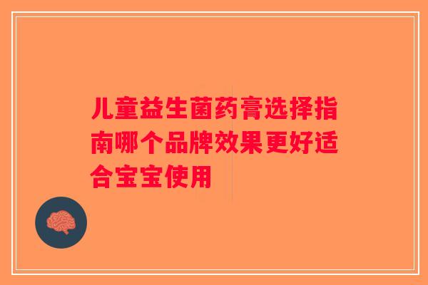 儿童益生菌药膏选择指南哪个品牌效果更好适合宝宝使用