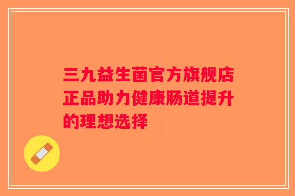 三九益生菌官方旗舰店正品助力健康肠道提升的理想选择