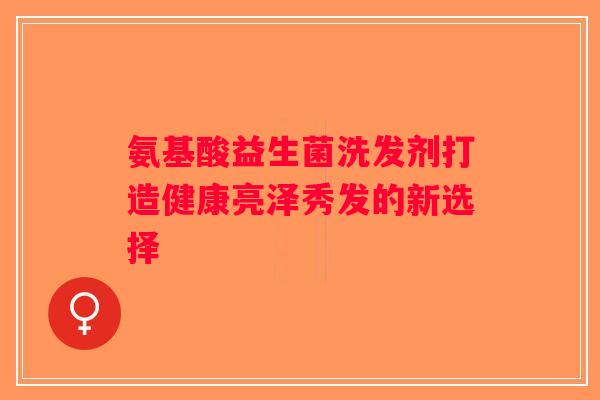 氨基酸益生菌洗发剂打造健康亮泽秀发的新选择 氨基酸益生菌洗发剂打造健康亮泽秀发的新选择