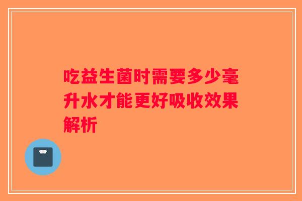 吃益生菌时需要多少毫升水才能更好吸收效果解析
