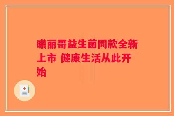 曦丽哥益生菌同款全新上市 健康生活从此开始 曦丽哥益生菌同款全新上市 健康生活从此开始