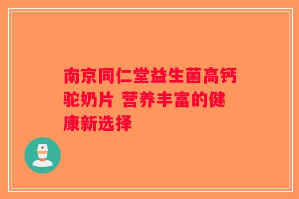 南京同仁堂益生菌高钙驼奶片 营养丰富的健康新选择