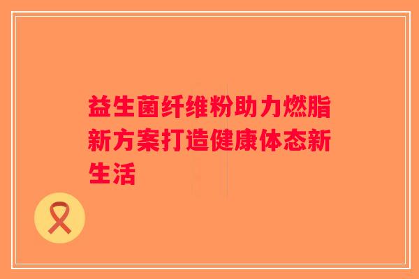 益生菌纤维粉助力燃脂新方案打造健康体态新生活