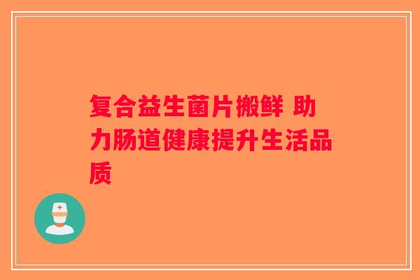 复合益生菌片搬鲜 助力肠道健康提升生活品质