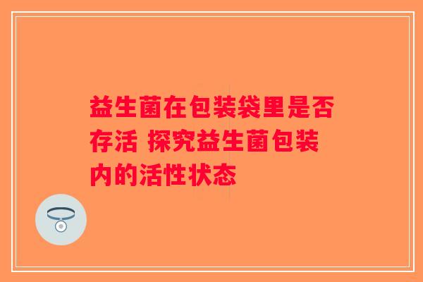 益生菌在包装袋里是否存活 探究益生菌包装内的活性状态 益生菌在包装袋里是否存活 探究益生菌包装内的活性状态