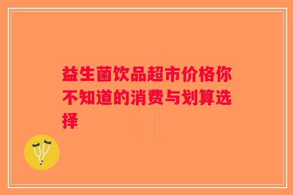 益生菌饮品超市价格你不知道的消费与划算选择