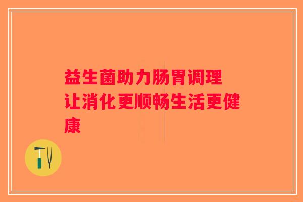 益生菌助力肠胃调理 让消化更顺畅生活更健康 益生菌助力肠胃调理 让消化更顺畅生活更健康