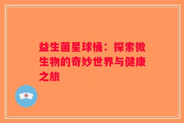 益生菌星球桶:探索微生物的奇妙世界与健康之旅 益生菌星球桶:探索微生物的奇妙世界与健康之旅