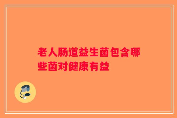 老人肠道益生菌包含哪些菌对健康有益 老人肠道益生菌包含哪些菌对健康有益