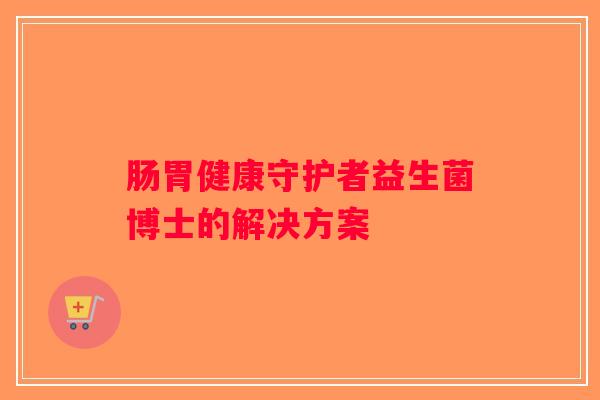 肠胃健康守护者益生菌博士的解决方案 肠胃健康守护者益生菌博士的解决方案